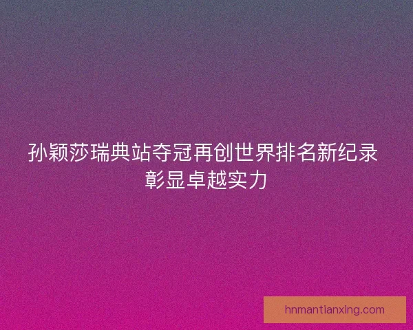 孙颖莎瑞典站夺冠再创世界排名新纪录 彰显卓越实力