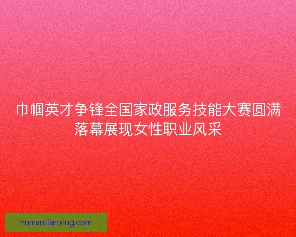 巾帼英才争锋全国家政服务技能大赛圆满落幕展现女性职业风采 巾帼英才争锋全国家政服务技能大赛圆满落幕展现女性职业风采