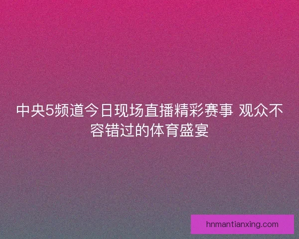 中央5频道今日现场直播精彩赛事 观众不容错过的体育盛宴