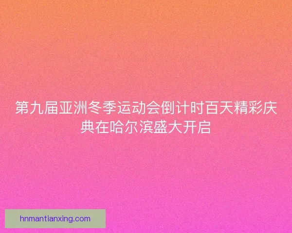 第九届亚洲冬季运动会倒计时百天精彩庆典在哈尔滨盛大开启